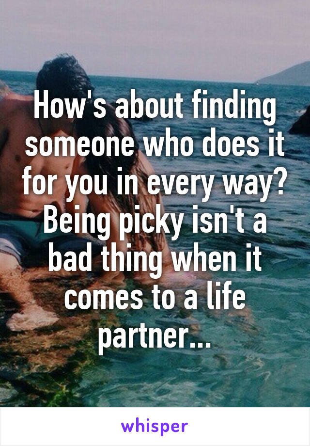 How's about finding someone who does it for you in every way? Being picky isn't a bad thing when it comes to a life partner...