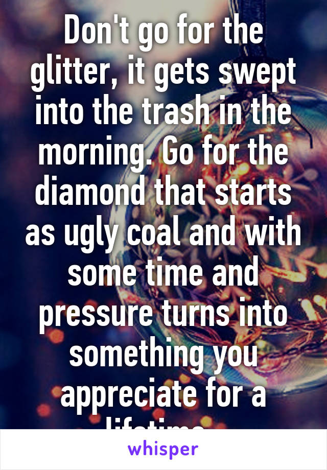 Don't go for the glitter, it gets swept into the trash in the morning. Go for the diamond that starts as ugly coal and with some time and pressure turns into something you appreciate for a lifetime. 