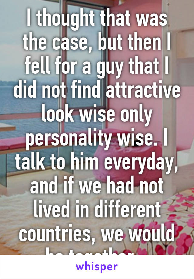 I thought that was the case, but then I fell for a guy that I did not find attractive look wise only personality wise. I talk to him everyday, and if we had not lived in different countries, we would be together...