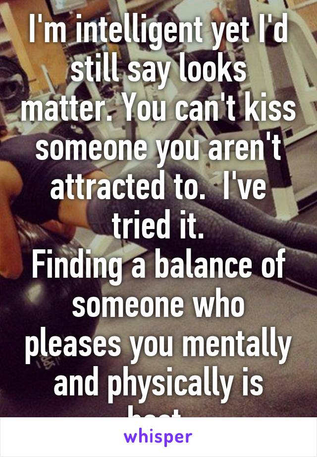 I'm intelligent yet I'd still say looks matter. You can't kiss someone you aren't attracted to.  I've tried it.
Finding a balance of someone who pleases you mentally and physically is best.