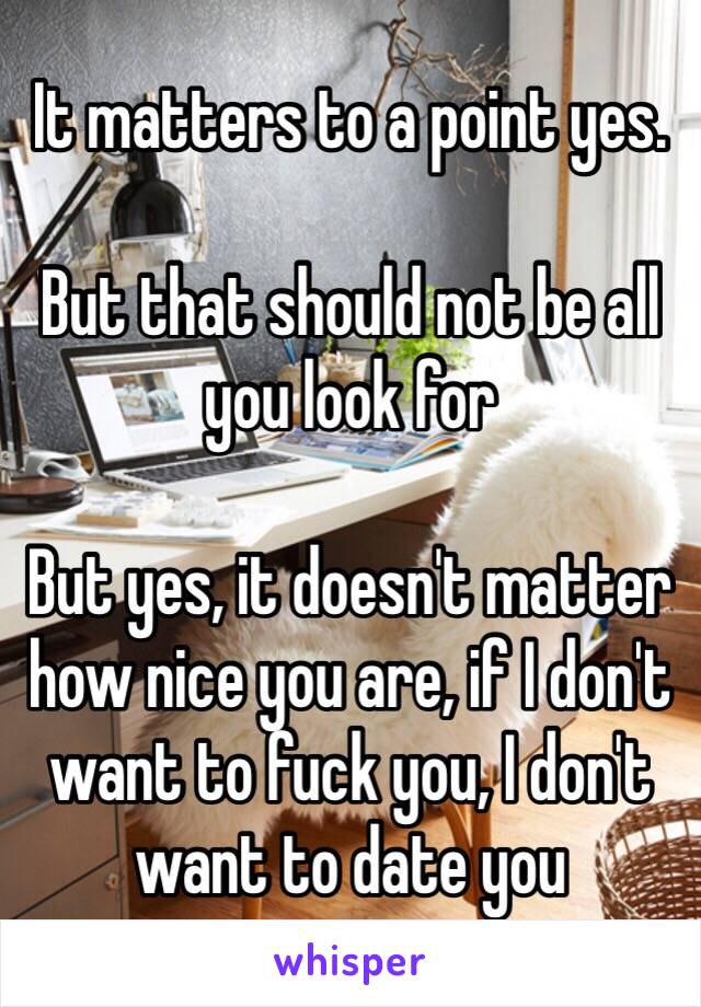 It matters to a point yes.

But that should not be all you look for 

But yes, it doesn't matter how nice you are, if I don't want to fuck you, I don't want to date you 