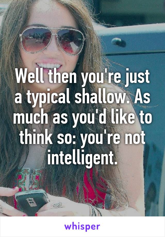 Well then you're just a typical shallow. As much as you'd like to think so: you're not intelligent.