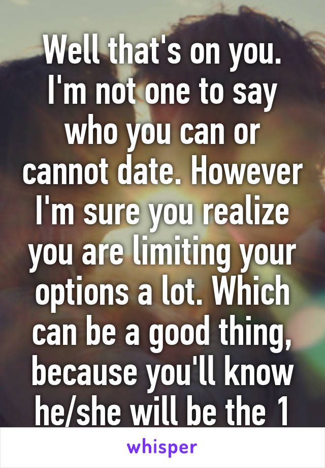 Well that's on you. I'm not one to say who you can or cannot date. However I'm sure you realize you are limiting your options a lot. Which can be a good thing, because you'll know he/she will be the 1