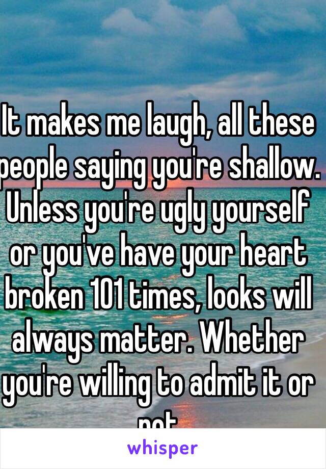 It makes me laugh, all these people saying you're shallow. Unless you're ugly yourself or you've have your heart broken 101 times, looks will always matter. Whether you're willing to admit it or not