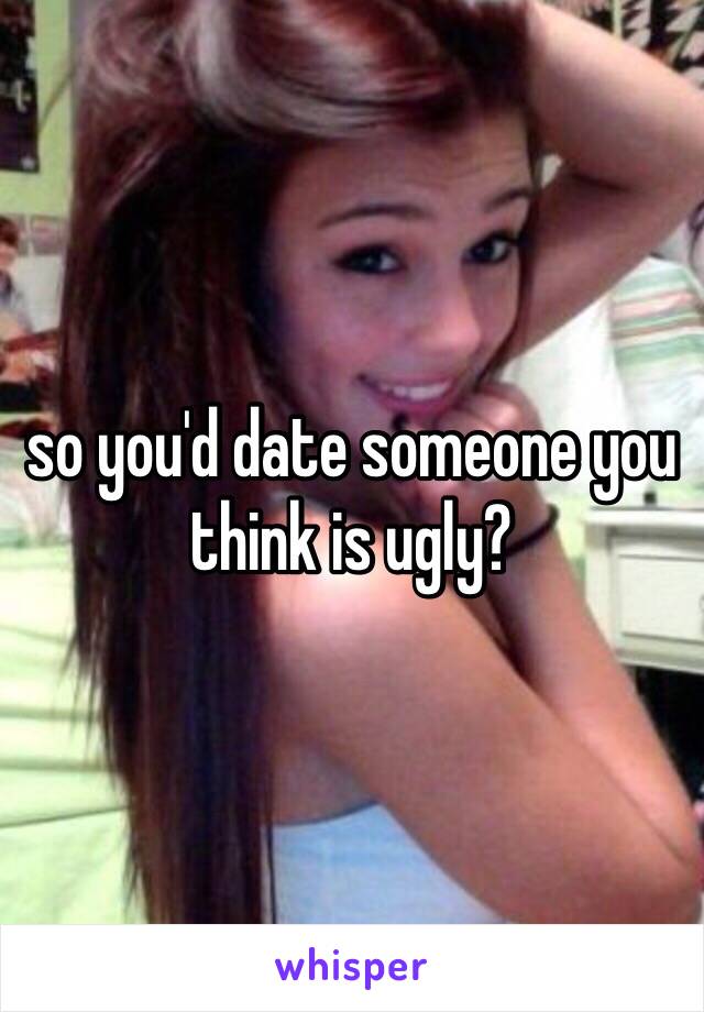 so you'd date someone you think is ugly?