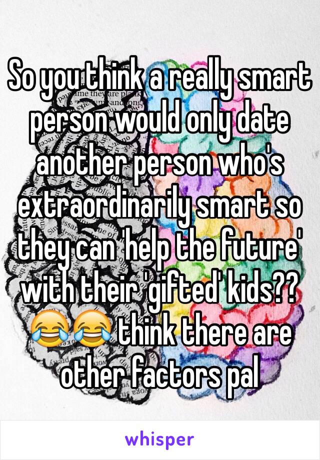 So you think a really smart person would only date another person who's extraordinarily smart so they can 'help the future' with their 'gifted' kids?? 😂😂 think there are other factors pal