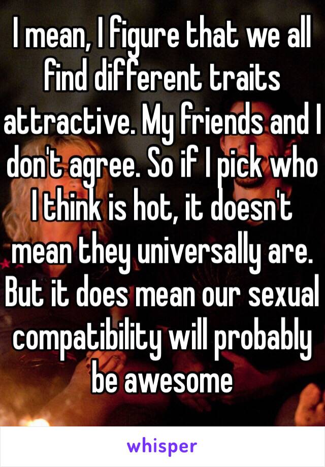 I mean, I figure that we all find different traits attractive. My friends and I don't agree. So if I pick who I think is hot, it doesn't mean they universally are. But it does mean our sexual compatibility will probably be awesome 