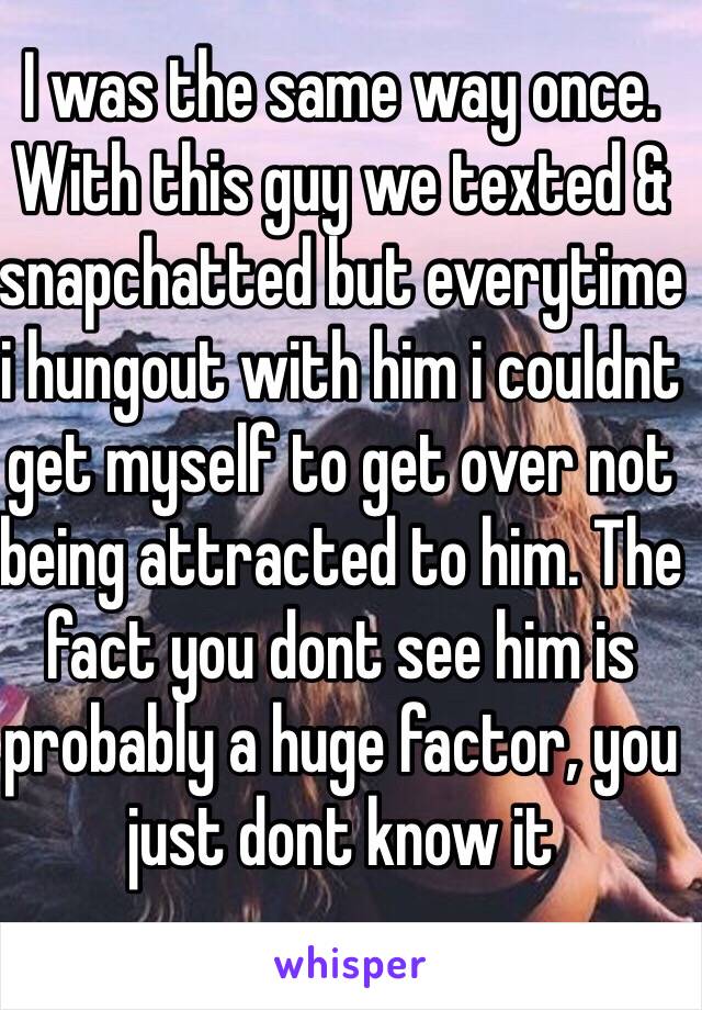 I was the same way once. With this guy we texted & snapchatted but everytime i hungout with him i couldnt get myself to get over not being attracted to him. The fact you dont see him is probably a huge factor, you just dont know it