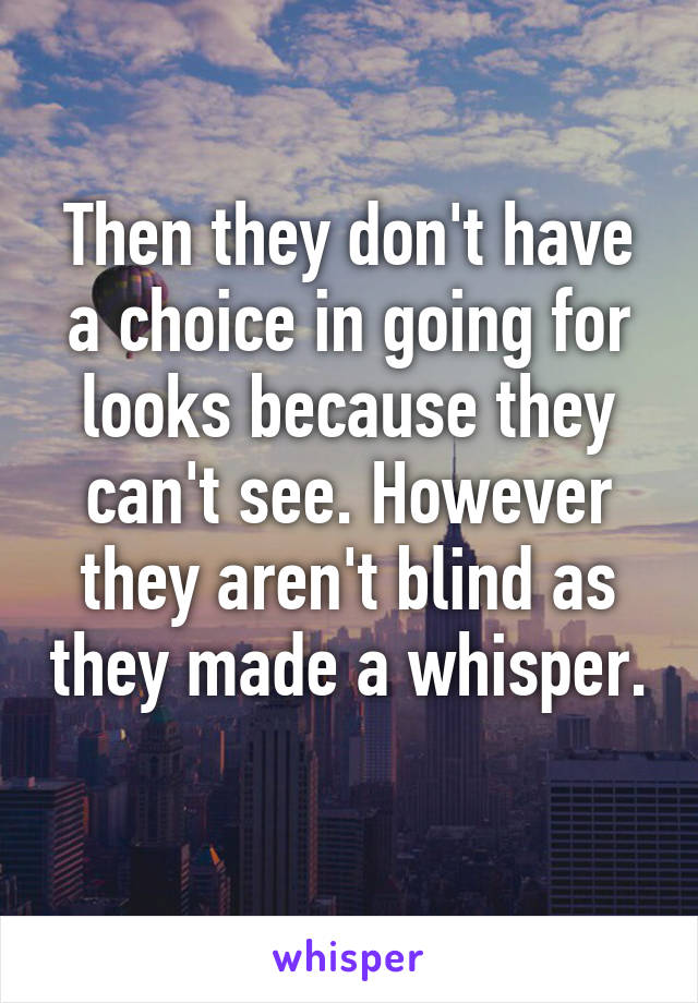 Then they don't have a choice in going for looks because they can't see. However they aren't blind as they made a whisper. 