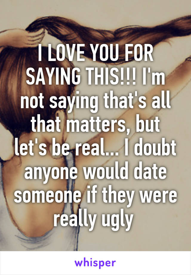 I LOVE YOU FOR SAYING THIS!!! I'm not saying that's all that matters, but let's be real... I doubt anyone would date someone if they were really ugly 