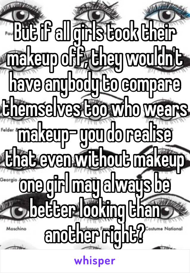 But if all girls took their makeup off, they wouldn't have anybody to compare themselves too who wears makeup- you do realise that even without makeup one girl may always be better looking than another right?