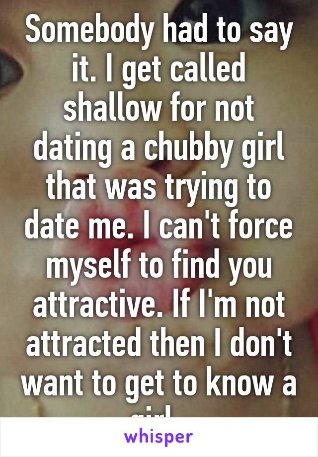 Somebody had to say it. I get called shallow for not dating a chubby girl that was trying to date me. I can't force myself to find you attractive. If I'm not attracted then I don't want to get to know a girl. 