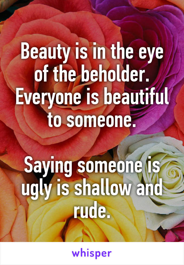 Beauty is in the eye of the beholder. Everyone is beautiful to someone.

Saying someone is ugly is shallow and rude.