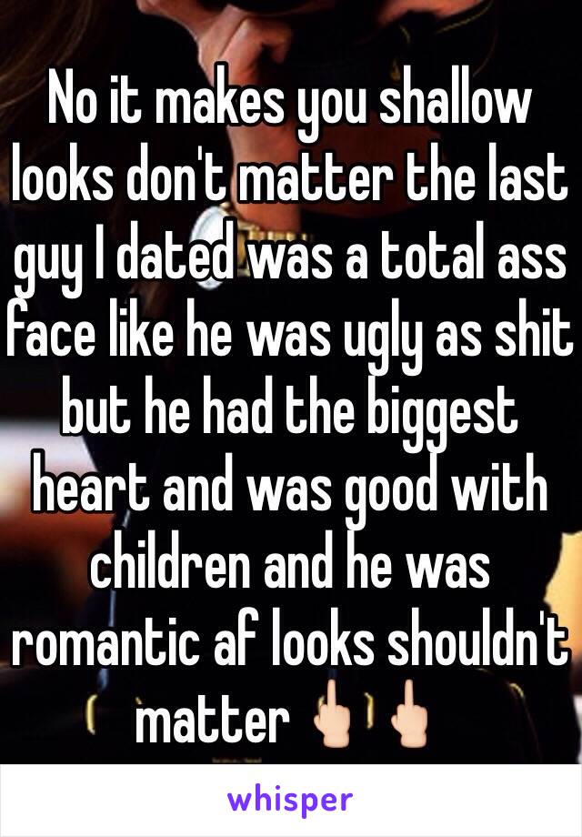 No it makes you shallow looks don't matter the last guy I dated was a total ass face like he was ugly as shit but he had the biggest heart and was good with children and he was romantic af looks shouldn't matter🖕🏻🖕🏻