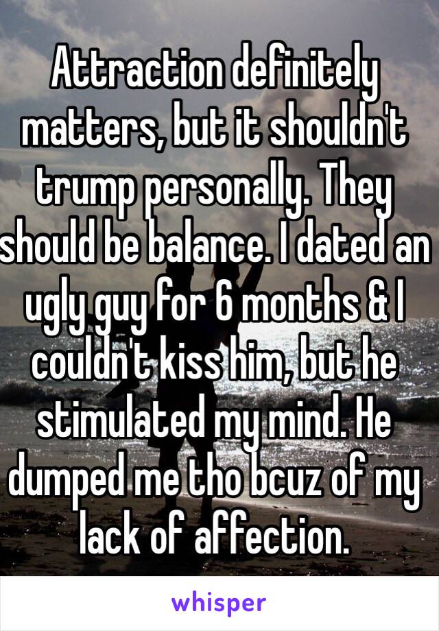 Attraction definitely matters, but it shouldn't trump personally. They should be balance. I dated an ugly guy for 6 months & I couldn't kiss him, but he stimulated my mind. He dumped me tho bcuz of my lack of affection.