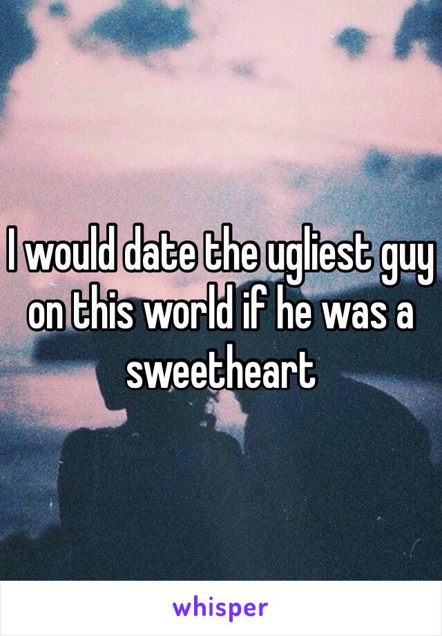 I would date the ugliest guy on this world if he was a sweetheart 