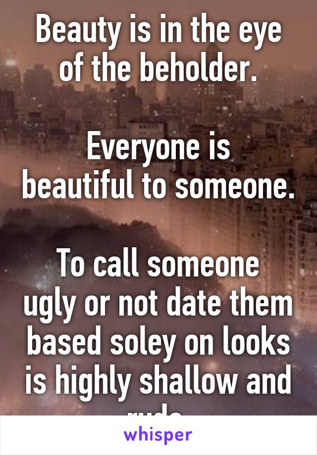 Beauty is in the eye of the beholder.

Everyone is beautiful to someone.

To call someone ugly or not date them based soley on looks is highly shallow and rude.