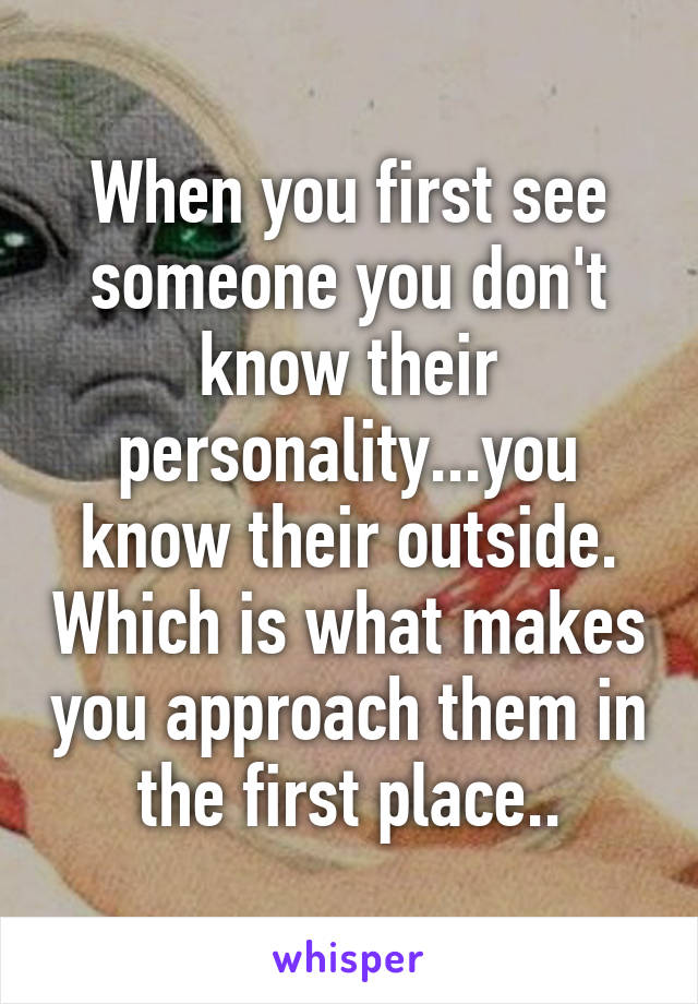 When you first see someone you don't know their personality...you know their outside. Which is what makes you approach them in the first place..