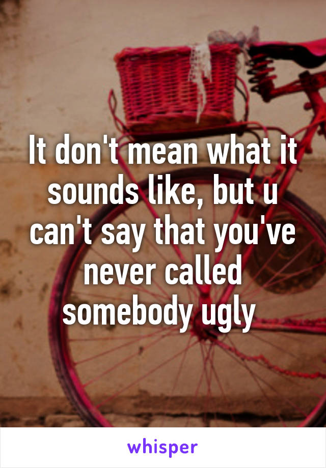 It don't mean what it sounds like, but u can't say that you've never called somebody ugly 