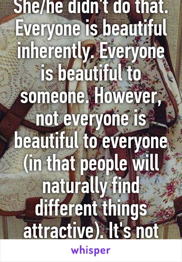 She/he didn't do that. Everyone is beautiful inherently. Everyone is beautiful to someone. However, not everyone is beautiful to everyone (in that people will naturally find different things attractive). It's not shallow  