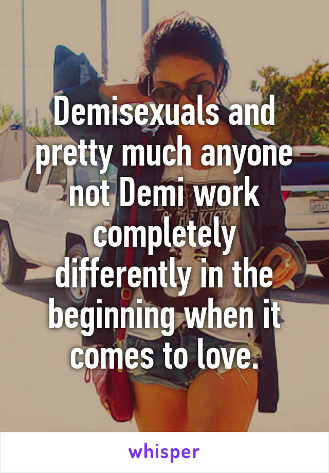 Demisexuals and pretty much anyone not Demi work completely differently in the beginning when it comes to love.