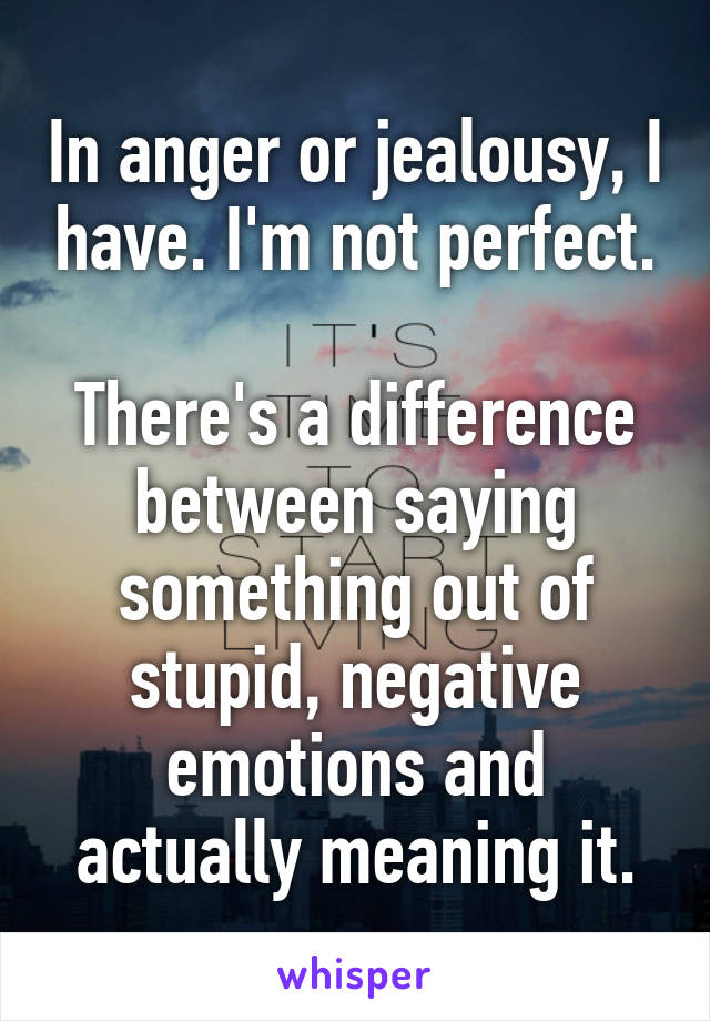 In anger or jealousy, I have. I'm not perfect.

There's a difference between saying something out of stupid, negative emotions and actually meaning it.