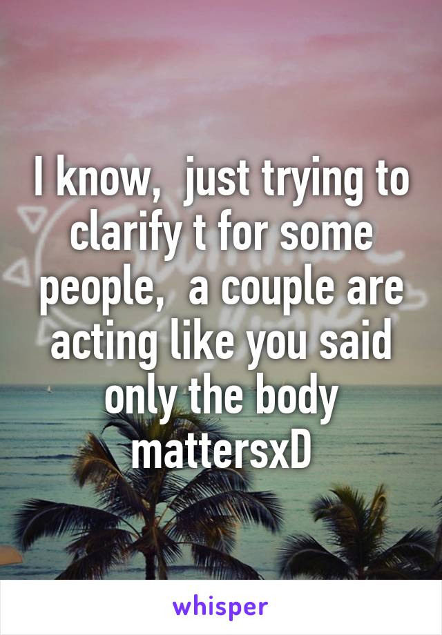 I know,  just trying to clarify t for some people,  a couple are acting like you said only the body mattersxD