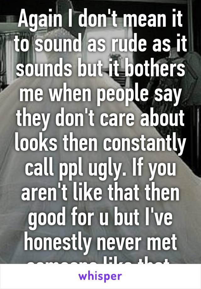 Again I don't mean it to sound as rude as it sounds but it bothers me when people say they don't care about looks then constantly call ppl ugly. If you aren't like that then good for u but I've honestly never met someone like that 