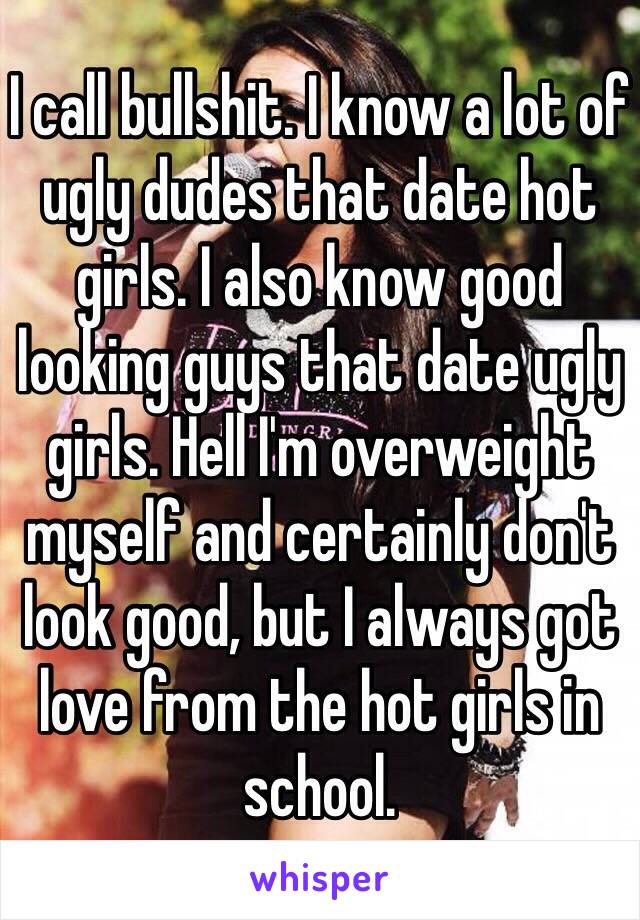 I call bullshit. I know a lot of ugly dudes that date hot girls. I also know good looking guys that date ugly girls. Hell I'm overweight myself and certainly don't look good, but I always got love from the hot girls in school. 