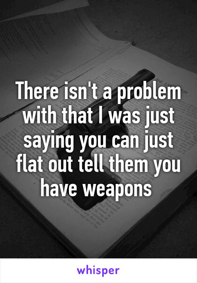 There isn't a problem with that I was just saying you can just flat out tell them you have weapons 