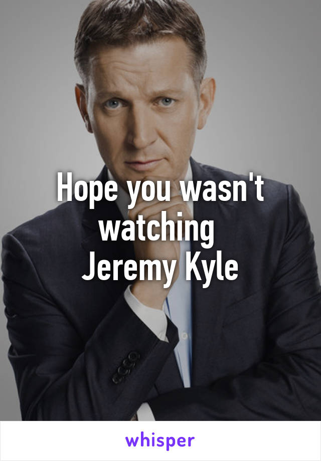 Hope you wasn't watching 
Jeremy Kyle