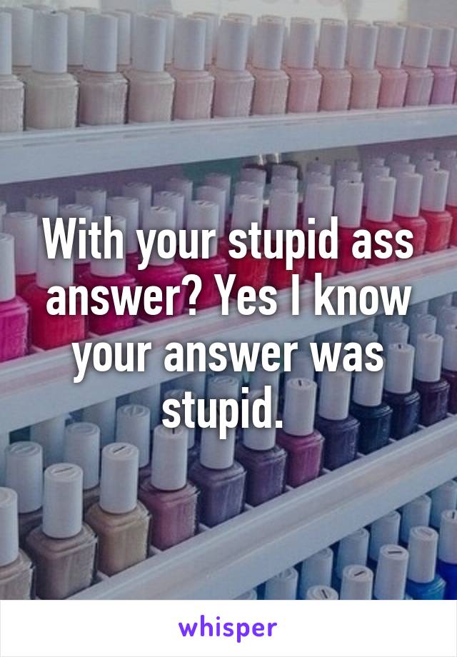 With your stupid ass answer? Yes I know your answer was stupid. 