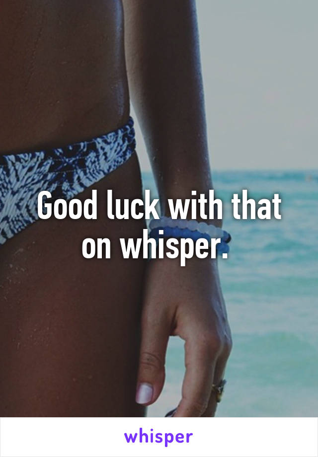 Good luck with that on whisper. 