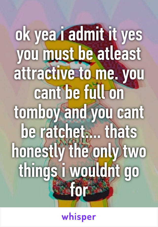 ok yea i admit it yes you must be atleast attractive to me. you cant be full on tomboy and you cant be ratchet.... thats honestly the only two things i wouldnt go for