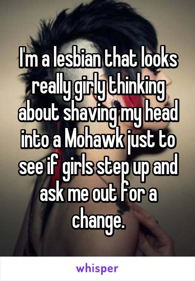 I'm a lesbian that looks really girly thinking about shaving my head into a Mohawk just to see if girls step up and ask me out for a change.