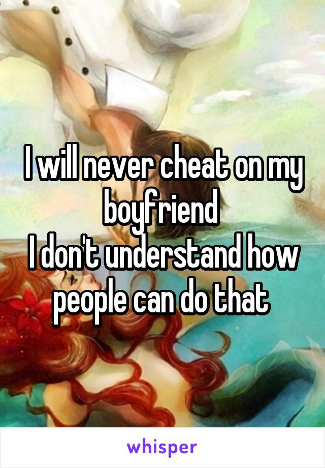 I will never cheat on my boyfriend 
I don't understand how people can do that 