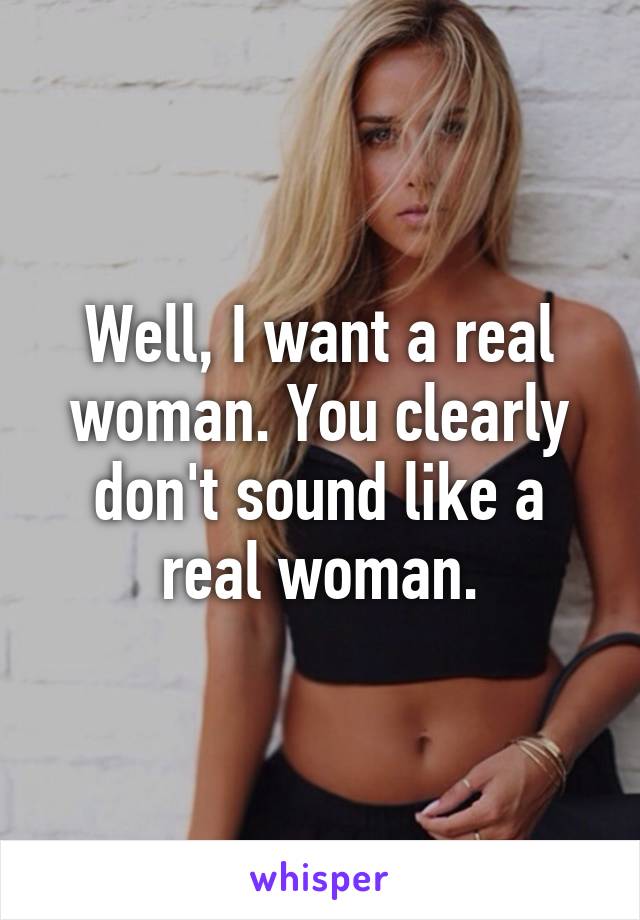 Well, I want a real woman. You clearly don't sound like a real woman.