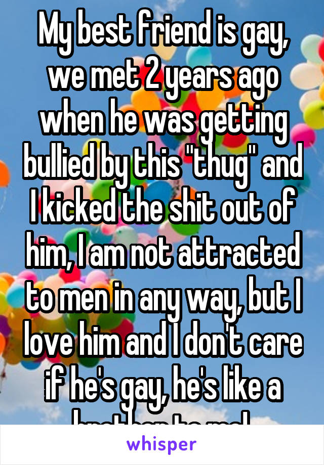 My best friend is gay, we met 2 years ago when he was getting bullied by this "thug" and I kicked the shit out of him, I am not attracted to men in any way, but I love him and I don't care if he's gay, he's like a brother to me! 