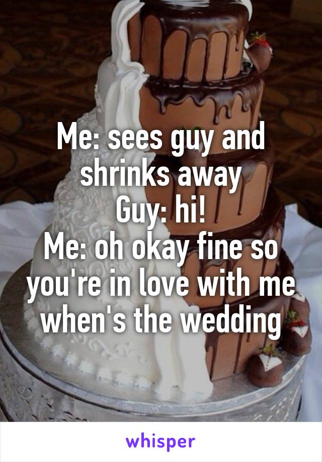 Me: sees guy and shrinks away
Guy: hi!
Me: oh okay fine so you're in love with me when's the wedding