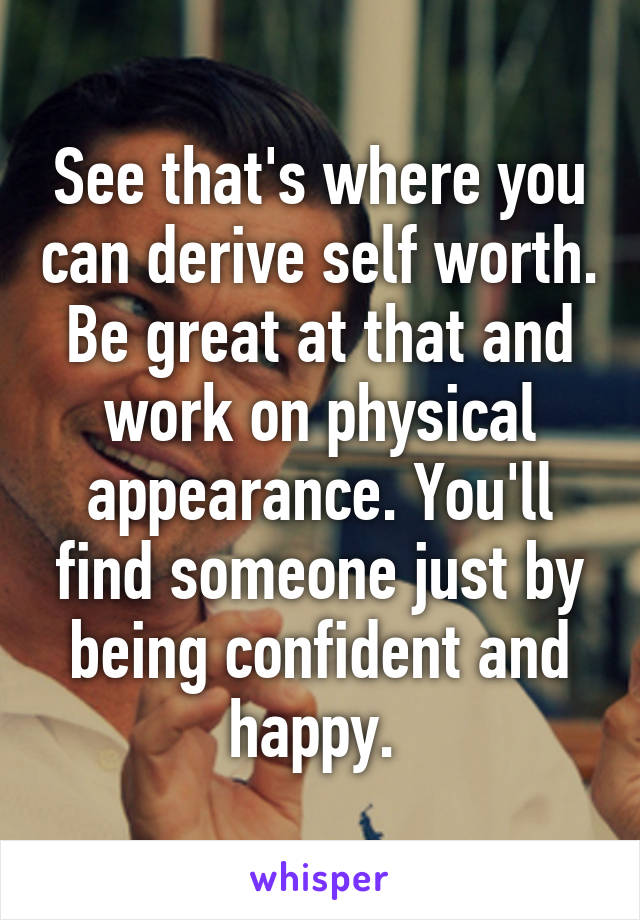 See that's where you can derive self worth. Be great at that and work on physical appearance. You'll find someone just by being confident and happy. 