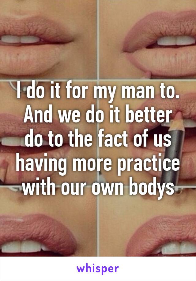 I do it for my man to. And we do it better do to the fact of us having more practice with our own bodys