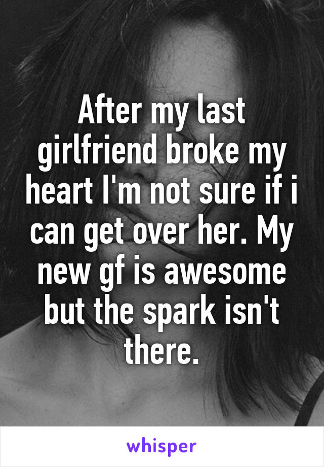 After my last girlfriend broke my heart I'm not sure if i can get over her. My new gf is awesome but the spark isn't there.