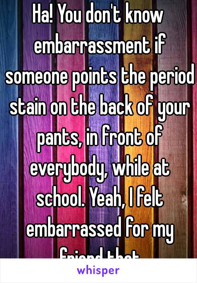 Ha! You don't know embarrassment if someone points the period stain on the back of your pants, in front of everybody, while at school. Yeah, I felt embarrassed for my friend that day...😔.
