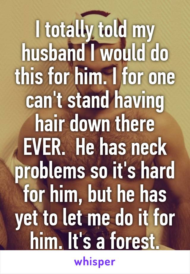 I totally told my husband I would do this for him. I for one can't stand having hair down there EVER.  He has neck problems so it's hard for him, but he has yet to let me do it for him. It's a forest.