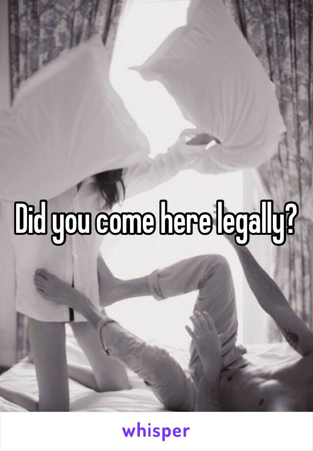 Did you come here legally? 
