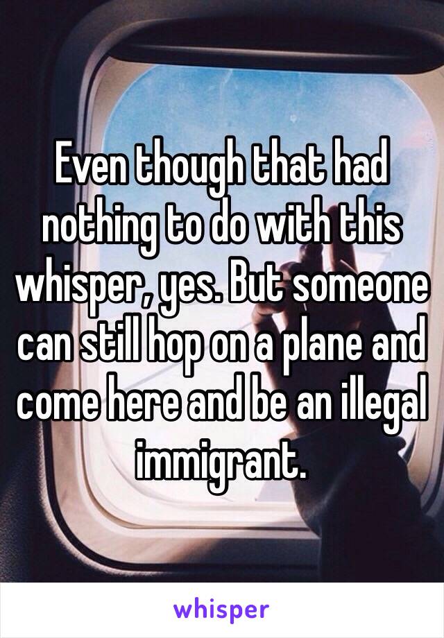 Even though that had nothing to do with this whisper, yes. But someone can still hop on a plane and come here and be an illegal immigrant.