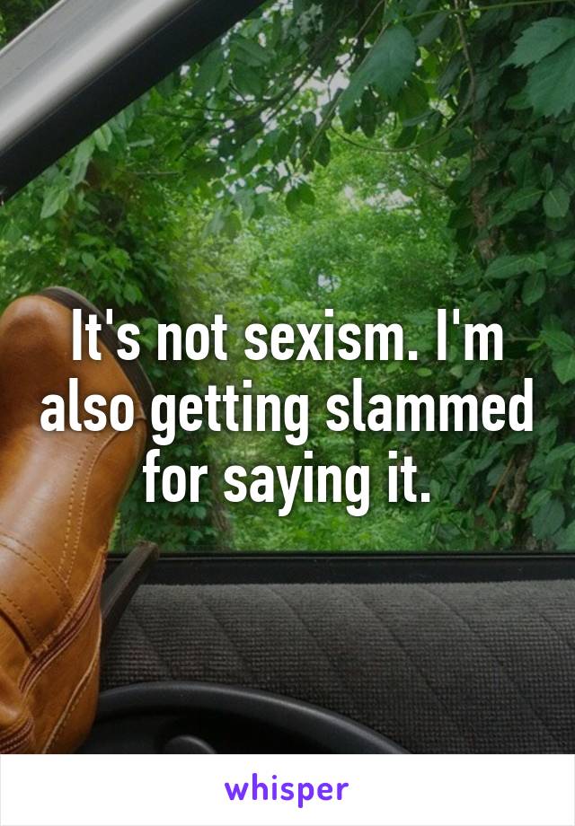 It's not sexism. I'm also getting slammed for saying it.