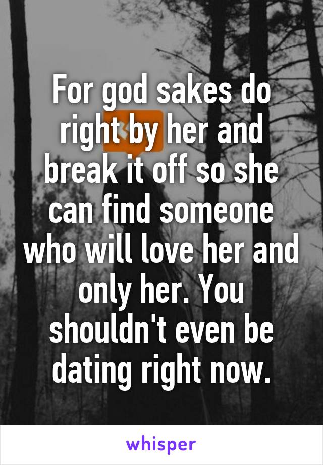 For god sakes do right by her and break it off so she can find someone who will love her and only her. You shouldn't even be dating right now.