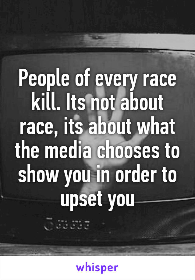 People of every race kill. Its not about race, its about what the media chooses to show you in order to upset you