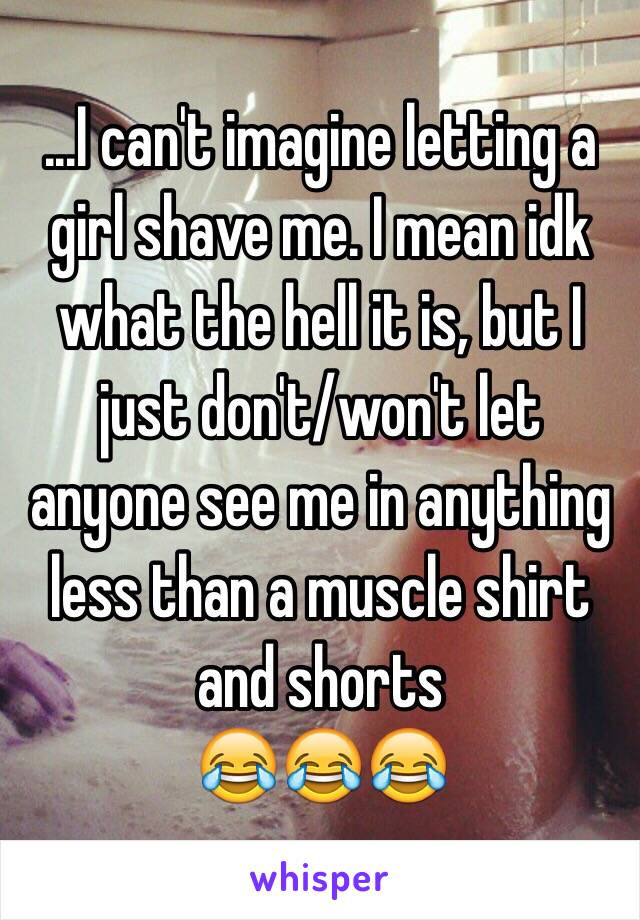 ...I can't imagine letting a girl shave me. I mean idk what the hell it is, but I just don't/won't let anyone see me in anything less than a muscle shirt and shorts 
  😂😂😂